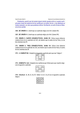 Jesús Escudero Martín Resolución de problemas matemáticos
Finalmente, puesto que las sumas siguen siendo iguales entre si cuando multi-
plicamos todos los números de las casillas por un mismo factor, o les añadimos un
mismo sumando, es claro que podemos alterar fácilmente, en esta forma el llena-
do de las casillas.
168. DE ORDEN 3. Construye un cuadrado mágico de 3x3. (Suma=15)
169. DE ORDEN 4. Construye un cuadrado mágico de 4x4. (Suma=34)
170. ORDEN 3, NUEVE CONSECUTIVOS, SUMA 24. Coloca nueve números
consecutivos en un cuadrado de 3x3, de manera que la suma de las filas y la de
las columnas sea 24.
171. ORDEN 3, TRES CONSECUTIVOS, SUMA 18. Coloca tres números
consecutivos en un cuadrado de 3x3, de manera que la suma de las filas y la suma
de las columnas sea 18.
172. A COMPLETAR. Completa el siguiente cuadrado para que sea "mágico".
67 43
73
173. COMPLETA 3x3. Completa los casilleros que faltan para que resulte mági-
cos el siguiente cuadrado:
7 5
8
11 9
174. CALCULA: A, B, C, D, E. Hallar A, B, C, D y E en el siguiente cuadrado
mágico:
15 A 35
50 B C
25 D E
- 57 -
 