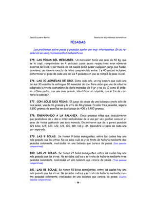 Jesús Escudero Martín Resolución de problemas matemáticos
PESADAS
Los problemas sobre pesas y pesadas suelen ser muy interesantes. En su re-
solución se usan razonamientos matemáticos.
175. LAS PESAS DEL MERCADER. Un mercader tenía una pesa de 40 Kg. que
se le cayó, rompiéndose en 4 pedazos cuyos pesos respectivos eran números
exactos de kilos, y por medio de los cuales podía pesar cualquier carga que fuese;
asimismo, un número exacto de kilos comprendido entre 1 y 40 ambos inclusive.
Determinar el peso de cada uno de los 4 pedazos en que se rompió la pesa inicial.
176. LAS 30 MONEDAS DE ORO. Como cada año, un rey espera que cada uno
de sus 30 vasallos le entregue 30 monedas de oro. Pero sabe que uno de ellos ha
adoptado la triste costumbre de darle monedas de 9 gr. y no de 10 como él orde-
na. ¿Cómo podrá, con una sola pesada, identificar al culpable, con el fin de cor-
tarle la cabeza?
177. CON SÓLO DOS PESAS. El juego de pesas de una balanza consta sólo de
dos pesas, una de 10 gramos y la otra de 40 gramos. En sólo tres pesadas, separa
1.800 gramos de semillas en dos bolsas de 400 y 1.400 gramos.
178. ENGAÑANDO A LA BALANZA. Cinco gruesas niñas que descubrieron
que pesándose de a dos e intercambiándose de a una por vez, podían conocer el
peso de todas gastando una sola moneda. Encontraron que de a pares pesaban
129 kilos, 125, 123, 122, 121, 120, 118, 116 y 114. Descubre el peso de cada una
por separado.
179. LAS 9 BOLAS. Se tienen 9 bolas semejantes, entre las cuales hay una
más pesada que las otras. No se sabe cuál es y se trata de hallarla mediante dos
pesadas solamente, realizadas en una balanza que carece de pesas. (Dos pesadas
comparativas)
180. LAS 27 BOLAS. Se tienen 27 bolas semejantes, entre las cuales hay una
más pesada que las otras. No se sabe cuál es y se trata de hallarla mediante tres
pesadas solamente, realizadas en una balanza que carece de pesas. (Tres pesadas
comparativas)
- 58 -
181. LAS 81 BOLAS. Se tienen 81 bolas semejantes, entre las cuales hay una
más pesada que las otras. No se sabe cuál es y se trata de hallarla mediante cua-
tro pesadas solamente, realizadas en una balanza que carece de pesas. (Cuatro
pesadas comparativas)
 