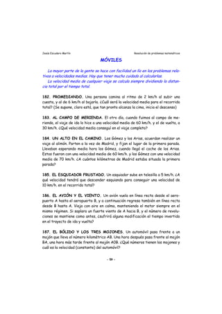 Jesús Escudero Martín Resolución de problemas matemáticos
MÓVILES
lLa mayor parte de la gente se hace con facilidad un lío en los problemas re a-
tivos a velocidades medias. Hay que tener mucho cuidado al calcularlas.
La velocidad media de cualquier viaje se calcula siempre dividiendo la distan-
cia total por el tiempo total.
182. PROMEDIANDO. Una persona camina al ritmo de 2 km/h al subir una
cuesta, y al de 6 km/h al bajarla. ¿Cuál será la velocidad media para el recorrido
total? (Se supone, claro está, que tan pronto alcanza la cima, inicia el descenso)
183. AL CAMPO DE MERIENDA. El otro día, cuando fuimos al campo de me-
rienda, el viaje de ida lo hice a una velocidad media de 60 km/h. y el de vuelta, a
30 km/h. ¿Qué velocidad media conseguí en el viaje completo?
184. UN ALTO EN EL CAMINO. Los Gómez y los Arias, acuerdan realizar un
viaje al alimón. Parten a la vez de Madrid, y fijan el lugar de la primera parada.
Llevaban esperando media hora los Gómez, cuando llegó el coche de los Arias.
Estos fueron con una velocidad media de 60 km/h. y los Gómez con una velocidad
media de 70 km/h. ¿A cuántos kilómetros de Madrid estaba situada la primera
parada?
185. EL ESQUIADOR FRUSTADO. Un esquiador sube en telesilla a 5 km/h. ¿A
qué velocidad tendrá que descender esquiando para conseguir una velocidad de
10 km/h. en el recorrido total?
186. EL AVIÓN Y EL VIENTO. Un avión vuela en línea recta desde el aero-
puerto A hasta el aeropuerto B, y a continuación regresa también en línea recta
desde B hasta A. Viaja con aire en calma, manteniendo el motor siempre en el
mismo régimen. Si soplara un fuerte viento de A hacia B, y el número de revolu-
ciones se mantiene como antes, ¿sufrirá alguna modificación el tiempo invertido
en el trayecto de ida y vuelta?
187. EL BÓLIDO Y LOS TRES MOJONES. Un automóvil pasa frente a un
mojón que lleva el número kilométrico AB. Una hora después pasa frente al mojón
BA, una hora más tarde frente al mojón A0B. ¿Qué números tienen los mojones y
cuál es la velocidad (constante) del automóvil?
- 59 -
 