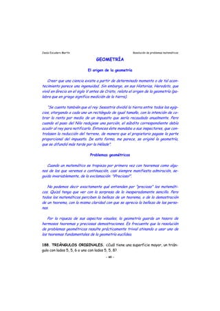 Jesús Escudero Martín Resolución de problemas matemáticos
GEOMETRÍA
El origen de la geometría
r
l l i
s s
r r
r
Creer que una ciencia existe a partir de determinado momento o de tal acon-
tecimiento parece una ingenuidad. Sin embargo, en sus Historias, Herodoto, que
vivió en Grecia en el siglo V antes de Cristo, relata el origen de la geometría (pa-
labra que en griego significa medición de la tie ra).
“Se cuenta también que el rey Sesostris dividió la tierra entre todos los egip-
cios, otorgando a cada uno un rectángulo de igual tamaño, con la intención de co-
brar la renta por medio de un impuesto que sería recaudado anualmente. Pero
cuando e paso de N lo redujese una porción, el súbdito correspondiente debía
acudir al rey para notificarlo. Entonce éste mandaba a sus in pectores, que con-
trolasen la reducción del terreno, de manera que el propietario pagase la parte
proporcional del impuesto. De esta forma, me parece, se originó la geometría,
que se difundió más tarde por la Hélade”.
Problemas geométricos
Cuando un matemático se tropieza por primera vez con teoremas como algu-
nos de los que veremos a continuación, casi siempre manifiesta admiración, se-
guida invariablemente, de la exclamación: "¡Precioso!".
No podemos decir exactamente qué entienden por "precioso" los matemáti-
cos. Quizá tenga que ve con la sorp esa de lo inesperadamente sencillo. Pero
todos los matemáticos perciben la belleza de un teorema, o de la demostración
de un teorema, con la misma claridad con que se aprecia la belleza de las pe so-
nas.
Por la riqueza de sus aspectos visuales, la geometría guarda un tesoro de
hermosos teoremas y preciosas demostraciones. Es frecuente que la resolución
de problemas geométricos resulte prácticamente trivial atinando a usar uno de
los teoremas fundamentales de la geometría euclídea.
188. TRIÁNGULOS ORIGINALES. ¿Cuál tiene una superficie mayor, un trián-
gulo con lados 5, 5, 6 o uno con lados 5, 5, 8?
- 60 -
 