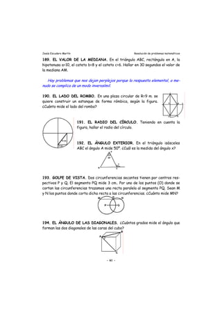 Jesús Escudero Martín Resolución de problemas matemáticos
189. EL VALOR DE LA MEDIANA. En el triángulo ABC, rectángulo en A, la
hipotenusa a=10, el cateto b=8 y el cateto c=6. Hallar en 30 segundos el valor de
la mediana AM.
j rHay problemas que nos de an pe plejos porque la respuesta elemental, a me-
nudo se complica de un modo inverosímil.
190. EL LADO DEL ROMBO. En una plaza circular de R=9 m. se
quiere construir un estanque de forma rómbica, según la figura.
¿Cuánto mide el lado del rombo?
191. EL RADIO DEL CÍRCULO. Teniendo en cuenta la
figura, hallar el radio del círculo.
192. EL ÁNGULO EXTERIOR. En el triángulo isósceles
ABC el ángulo A mide 50º. ¿Cuál es la medida del ángulo x?
193. GOLPE DE VISTA. Dos circunferencias secantes tienen por centros res-
pectivos P y Q. El segmento PQ mide 3 cm.. Por uno de los puntos (O) donde se
cortan las circunferencias trazamos una recta paralela al segmento PQ. Sean M
y N los puntos donde corta dicha recta a las circunferencias. ¿Cuánto mide MN?
194. EL ÁNGULO DE LAS DIAGONALES. ¿Cuántos grados mide el ángulo que
forman las dos diagonales de las caras del cubo?
- 61 -
 