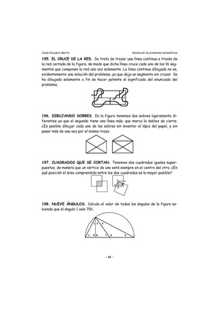 Jesús Escudero Martín Resolución de problemas matemáticos
195. EL CRUCE DE LA RED. Se trata de trazar una línea continua a través de
la red cerrada de la figura, de modo que dicha línea cruce cada uno de los 16 seg-
mentos que componen la red una vez solamente. La línea continua dibujada no es,
evidentemente una solución del problema, ya que deja un segmento sin cruzar. Se
ha dibujado solamente a fin de hacer patente el significado del enunciado del
problema.
196. DIBUJANDO SOBRES. En la figura tenemos dos sobres ligeramente di-
ferentes ya que el segundo tiene una línea más, que marca la doblez de cierre.
¿Es posible dibujar cada uno de los sobres sin levantar el lápiz del papel, y sin
pasar más de una vez por el mismo trazo.
197. CUADRADOS QUE SE CORTAN. Tenemos dos cuadrados iguales super-
puestos, de manera que un vértice de uno está siempre en el centro del otro. ¿En
qué posición el área comprendida entre los dos cuadrados es la mayor posible?
198. NUEVE ÁNGULOS. Calcula el valor de todos los ángulos de la figura sa-
biendo que el ángulo 1 vale 70Ε.
- 62 -
 