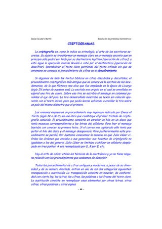 Jesús Escudero Martín Resolución de problemas matemáticos
CRIPTOGRAMAS
j j
r
, i i
j
i ll i l i
i i l ) -
j
s j
-
-
s
i l ,
La criptografía es, como lo indica su etimología, el arte de las escrituras se-
cretas. Su objeto es transformar un mensa e claro en un mensa e secreto que en
principio sólo podrá ser leído por su destinatario legítimo (operación de cifrar); a
esto sigue la operación inversa llevada a cabo por el destinatario (operación de
descifrar). Restablecer el texto claro partiendo del texto cifrado sin que de
antemano se conozca el p ocedimiento de cifras es el desciframiento.
Si dejamos de lado los textos bíblicos en cifra, discutidos y discutibles, el
procedimiento criptográfico más antiguo que se conoce es la escitala de los lace-
demonios de la que Plutarco nos d ce que fue empleada en la época de L curgo
(siglo IX antes de nuestra era). La escitala era un palo en el cual se enrollaba en
espiral una tira de cuero. Sobre esa tira se escribía el mensa e en columnas pa-
ralelas al eje del palo. La t ra desenro ada mostraba un texto s n re ac ón apa-
rente con el texto inicial, pero que podía leerse volviendo a enrollar la tira sobre
un palo del mismo diámetro que el primero.
Los romanos emplearon un procedimiento muy ingenioso indicado por Eneas el
Tác to (s g o IV a de C. en una obra que constituye el primer tratado de cripto
grafía conocido. El procedimiento consistía en enrollar un hilo en un disco que
tenía muescas correspondientes a las letras del alfabeto. Para leer el mensa e
bastaba con conocer su primera letra. Si el correo era capturado sólo tenía que
quitar el hilo del disco y el men a e desaparecía. Pero posteriormente este pro-
cedimiento se perdió. Por Suetonio conocemos la manera en que Julio César ci-
fraba las órdenes que enviaba a sus generales; sus talentos de criptógrafo no
igualaban a los del general. Julio César se limitaba a utilizar un alfabeto despla
zado en tres puntos: A era reemplazada por D, B por E, etc.
Hoy el arte de cifrar utiliza las técnicas de la electrónica y ya no tiene ningu-
na relación con los procedimientos que acabamos de describir.
Todos los procedimientos de cifrar antiguos y modernos, a pesar de su diver
sidad y de su número ilimitado, entran en una de las dos categorías siguiente :
transposición o sustitución. La transposición cons ste en mezc ar de conformi-
dad con cierta ley, las letras, las cifras, las palabras o las frases del texto claro.
La sustitución consiste en reemplazar esos elementos por otras letras, otras
cifras, otras palabras u otros signos.
- 64 -
 