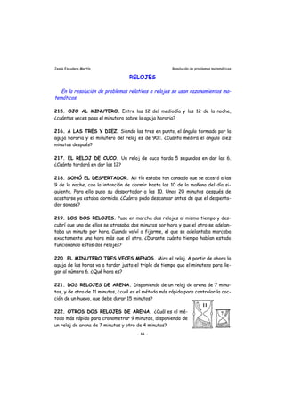 Jesús Escudero Martín Resolución de problemas matemáticos
RELOJES
-En la resolución de problemas relativos a relojes se usan razonamientos ma
temáticos.
215. OJO AL MINUTERO. Entre las 12 del mediodía y las 12 de la noche,
¿cuántas veces pasa el minutero sobre la aguja horaria?
216. A LAS TRES Y DIEZ. Siendo las tres en punto, el ángulo formado por la
aguja horaria y el minutero del reloj es de 90Ε. ¿Cuánto medirá el ángulo diez
minutos después?
217. EL RELOJ DE CUCO. Un reloj de cuco tarda 5 segundos en dar las 6.
¿Cuánto tardará en dar las 12?
218. SONÓ EL DESPERTADOR. Mi tío estaba tan cansado que se acostó a las
9 de la noche, con la intención de dormir hasta las 10 de la mañana del día si-
guiente. Para ello puso su despertador a las 10. Unos 20 minutos después de
acostarse ya estaba dormido. ¿Cuánto pudo descansar antes de que el desperta-
dor sonase?
219. LOS DOS RELOJES. Puse en marcha dos relojes al mismo tiempo y des-
cubrí que uno de ellos se atrasaba dos minutos por hora y que el otro se adelan-
taba un minuto por hora. Cuando volví a fijarme, el que se adelantaba marcaba
exactamente una hora más que el otro. ¿Durante cuánto tiempo habían estado
funcionando estos dos relojes?
220. EL MINUTERO TRES VECES MENOS. Miro el reloj. A partir de ahora la
aguja de las horas va a tardar justo el triple de tiempo que el minutero para lle-
gar al número 6. ¿Qué hora es?
221. DOS RELOJES DE ARENA. Disponiendo de un reloj de arena de 7 minu-
tos, y de otro de 11 minutos, ¿cuál es el método más rápido para controlar la coc-
ción de un huevo, que debe durar 15 minutos?
222. OTROS DOS RELOJES DE ARENA. ¿Cuál es el mé-
todo más rápido para cronometrar 9 minutos, disponiendo de
un reloj de arena de 7 minutos y otro de 4 minutos?
- 66 -
 
