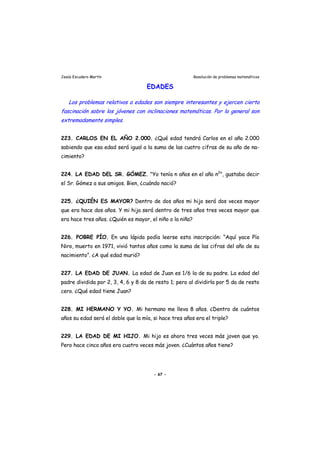 Jesús Escudero Martín Resolución de problemas matemáticos
EDADES
r
Los problemas relativos a edades son siempre interesantes y ejercen cierta
fascinación sobre los jóvenes con inclinaciones matemáticas. Por lo gene al son
extremadamente simples.
223. CARLOS EN EL AÑO 2.000. ¿Qué edad tendrá Carlos en el año 2.000
sabiendo que esa edad será igual a la suma de las cuatro cifras de su año de na-
cimiento?
224. LA EDAD DEL SR. GÓMEZ. "Yo tenía n años en el año n2
", gustaba decir
el Sr. Gómez a sus amigos. Bien, ¿cuándo nació?
225. ¿QUIÉN ES MAYOR? Dentro de dos años mi hijo será dos veces mayor
que era hace dos años. Y mi hija será dentro de tres años tres veces mayor que
era hace tres años. ¿Quién es mayor, el niño o la niña?
226. POBRE PÍO. En una lápida podía leerse esta inscripción: “Aquí yace Pío
Niro, muerto en 1971, vivió tantos años como la suma de las cifras del año de su
nacimiento”. ¿A qué edad murió?
227. LA EDAD DE JUAN. La edad de Juan es 1/6 la de su padre. La edad del
padre dividida por 2, 3, 4, 6 y 8 da de resto 1; pero al dividirla por 5 da de resto
cero. ¿Qué edad tiene Juan?
228. MI HERMANO Y YO. Mi hermano me lleva 8 años. ¿Dentro de cuántos
años su edad será el doble que la mía, si hace tres años era el triple?
229. LA EDAD DE MI HIJO. Mi hijo es ahora tres veces más joven que yo.
Pero hace cinco años era cuatro veces más joven. ¿Cuántos años tiene?
- 67 -
 
