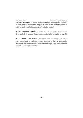 Jesús Escudero Martín Resolución de problemas matemáticos
230. LAS MENINAS. El famoso cuadro Las Meninas fue pintado por Velázquez
en 1656, a los 57 años de edad, después de vivir 34 años en Madrid, donde se
había instalado a los 4 años de casado. ¿A qué edad se casó?
231. LA EDAD DEL CAPITÁN. El capitán dice a su hijo: tres veces el cuadrado
de tu edad más 26 años dan el cuadrado de mi edad. ¿Cuál es la edad del capitán?
232. LA FAMILIA DE CARLOS. Carlos frisa en la cuarentena. Si se escribe
tres veces seguidas su edad se obtiene un número que es el producto de su edad
multiplicada por la de su mujer y la de sus cuatro hijos. ¿Qué edad tiene cada
uno de los miembros de la familia?
- 68 -
 