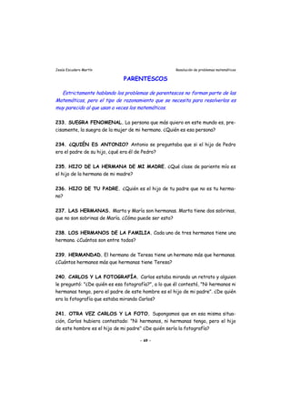 Jesús Escudero Martín Resolución de problemas matemáticos
PARENTESCOS
v
Estrictamente hablando los problemas de parentescos no forman parte de las
Matemáticas, pero el tipo de razonamiento que se necesita para resol erlos es
muy parecido al que usan a veces los matemáticos.
233. SUEGRA FENOMENAL. La persona que más quiero en este mundo es, pre-
cisamente, la suegra de la mujer de mi hermano. ¿Quién es esa persona?
234. ¿QUIÉN ES ANTONIO? Antonio se preguntaba que si el hijo de Pedro
era el padre de su hijo, ¿qué era él de Pedro?
235. HIJO DE LA HERMANA DE MI MADRE. ¿Qué clase de pariente mío es
el hijo de la hermana de mi madre?
236. HIJO DE TU PADRE. ¿Quién es el hijo de tu padre que no es tu herma-
no?
237. LAS HERMANAS. Marta y María son hermanas. Marta tiene dos sobrinas,
que no son sobrinas de María. ¿Cómo puede ser esto?
238. LOS HERMANOS DE LA FAMILIA. Cada uno de tres hermanos tiene una
hermana. ¿Cuántos son entre todos?
239. HERMANDAD. El hermano de Teresa tiene un hermano más que hermanas.
¿Cuántos hermanos más que hermanas tiene Teresa?
240. CARLOS Y LA FOTOGRAFÍA. Carlos estaba mirando un retrato y alguien
le preguntó: "¿De quién es esa fotografía?", a lo que él contestó, "Ni hermanos ni
hermanas tengo, pero el padre de este hombre es el hijo de mi padre". ¿De quién
era la fotografía que estaba mirando Carlos?
241. OTRA VEZ CARLOS Y LA FOTO. Supongamos que en esa misma situa-
ción, Carlos hubiera contestado: "Ni hermanos, ni hermanas tengo, pero el hijo
de este hombre es el hijo de mi padre" ¿De quién sería la fotografía?
- 69 -
 