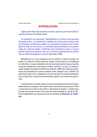 Jesús Escudero Martín Resolución de problemas matemáticos
INTRODUCCIÓN.
“Quien quiere hacer algo encuentra un medio; quien no quiere hacer nada en
cuentra una excusa”. (Proverbio chino)
-
r
“ -
“La matemática ha constituido, tradicionalmente, la tortura de los escolares
del mundo entero, y la humanidad ha tolerado esta tortura para sus hijos como
un suf imiento inevitable para adquirir un conocimiento necesario; pero la ense-
ñanza no debe ser una tortura, y no seríamos buenos profesores si no procurá-
ramos, por todos los medios, transformar este sufrimiento en goce, lo cual no
significa ausencia de esfuerzo, sino, por el contrario, alumbramiento de estímu-
los y de esfuerzos deseados y eficaces”. (Puig Adam, 1958)
Matemáticas es la única asignatura que se estudia en todos los países del
mundo y en todos los niveles educativos. Supone un pilar básico de la enseñanza
en todos ellos. La causa fundamental de esa universal presencia hay que buscarla
en que las matemáticas constituyen un idioma poderoso, conciso y sin ambigüe
dades” (según la formulación del Informe Cockroft, 1985). Ese idioma se preten-
de que sea aprendido por nuestros alumnos, hasta conseguir que lo "hablen". En
general por medio de la contemplación de cómo los hacen otros (sus profesores),
y por su aplicación a situaciones muy sencillas y ajenas a sus vivencias (los ejerci-
cios).
La utilización de un idioma requiere de unos conocimientos mínimos para poder
desarrollarse, por supuesto. Pero sobre todo se necesitan situaciones que inviten
a comunicarse por medio de ese idioma, a esforzarse en lograrlo, y, desde luego,
de unas técnicas para hacerlo. En el caso del idioma matemático, una de las téc-
nicas fundamentales de comunicación son los métodos de Resolución de Proble-
mas.
- 7 -
 