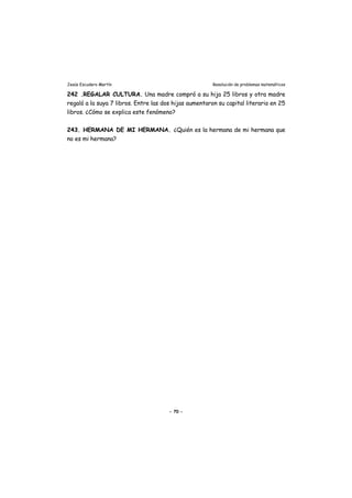 Jesús Escudero Martín Resolución de problemas matemáticos
242 .REGALAR CULTURA. Una madre compró a su hija 25 libros y otra madre
regaló a la suya 7 libros. Entre las dos hijas aumentaron su capital literario en 25
libros. ¿Cómo se explica este fenómeno?
243. HERMANA DE MI HERMANA. ¿Quién es la hermana de mi hermana que
no es mi hermana?
- 70 -
 