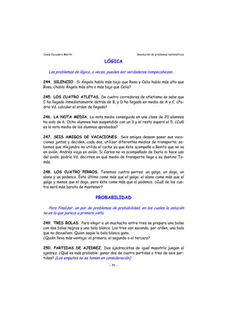 Jesús Escudero Martín Resolución de problemas matemáticos
LÓGICA
Los problemas de lógica, a veces, pueden ser verdaderos rompecabezas.
244. SILENCIO. Si Ángela habla más bajo que Rosa y Celia habla más alto que
Rosa, ¿habla Ángela más alto o más bajo que Celia?
245. LOS CUATRO ATLETAS. De cuatro corredores de atletismo se sabe que
C ha llegado inmediatamente detrás de B, y D ha llegado en medio de A y C. ¿Po-
dría Vd. calcular el orden de llegada?
246. LA NOTA MEDIA. La nota media conseguida en una clase de 20 alumnos
ha sido de 6. Ocho alumnos han suspendido con un 3 y el resto superó el 5. ¿Cuál
es la nota media de los alumnos aprobados?
247. SEIS AMIGOS DE VACACIONES. Seis amigos desean pasar sus vaca-
ciones juntos y deciden, cada dos, utilizar diferentes medios de transporte; sa-
bemos que Alejandro no utiliza el coche ya que éste acompaña a Benito que no va
en avión. Andrés viaja en avión. Si Carlos no va acompañado de Darío ni hace uso
del avión, podría Vd. decirnos en qué medio de transporte llega a su destino To-
más.
248. LOS CUATRO PERROS. Tenemos cuatro perros: un galgo, un dogo, un
alano y un podenco. Éste último come más que el galgo; el alano come más que el
galgo y menos que el dogo, pero éste come más que el podenco. ¿Cuál de los cua-
tro será más barato de mantener?
PROBABILIDAD
s )
Para finalizar, un par de problemas de probabilidad, en los cuales la solución
no es la que parece a primera vista.
249. TRES BOLAS. Para elegir a un muchacho entre tres se prepara una bolsa
con dos bolas negras y una bola blanca. Los tres van sacando, por orden, una bola
que no devuelven. Quien saque la bola blanca gana.
¿Quién lleva más ventaja: el primero, el segundo o el tercero?
250. PARTIDAS DE AJEDREZ. Dos ajedrecistas de igual maestría juegan al
ajedrez. ¿Qué es más probable: ganar dos de cuatro partidas o tres de seis par-
tidas? (Los empates no e toman en consideración
- 71 -
 