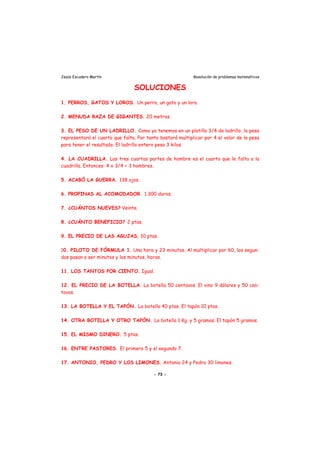 Jesús Escudero Martín Resolución de problemas matemáticos
SOLUCIONES
1. PERROS, GATOS Y LOROS. Un perro, un gato y un loro.
2. MENUDA RAZA DE GIGANTES. 20 metros.
3. EL PESO DE UN LADRILLO. Como ya tenemos en un platillo 3/4 de ladrillo, la pesa
representará el cuarto que falta. Por tanto bastará multiplicar por 4 el valor de la pesa
para tener el resultado. El ladrillo entero pesa 3 kilos.
4. LA CUADRILLA. Las tres cuartas partes de hombre es el cuarto que le falta a la
cuadrilla. Entonces: 4 x 3/4 = 3 hombres.
5. ACABÓ LA GUERRA. 138 ojos.
6. PROPINAS AL ACOMODADOR. 1.300 duros.
7. ¿CUÁNTOS NUEVES? Veinte.
8. ¿CUÁNTO BENEFICIO? 2 ptas.
9. EL PRECIO DE LAS AGUJAS. 10 ptas.
10. PILOTO DE FÓRMULA 1. Una hora y 23 minutos. Al multiplicar por 60, los segun-
dos pasan a ser minutos y los minutos, horas.
11. LOS TANTOS POR CIENTO. Igual.
12. EL PRECIO DE LA BOTELLA. La botella 50 centavos. El vino 9 dólares y 50 cen-
tavos.
13. LA BOTELLA Y EL TAPÓN. La botella 40 ptas. El tapón 10 ptas.
14. OTRA BOTELLA Y OTRO TAPÓN. La botella 1 Kg. y 5 gramos. El tapón 5 gramos.
15. EL MISMO DINERO. 5 ptas.
16. ENTRE PASTORES. El primero 5 y el segundo 7.
17. ANTONIO, PEDRO Y LOS LIMONES. Antonio 24 y Pedro 30 limones.
- 73 -
 