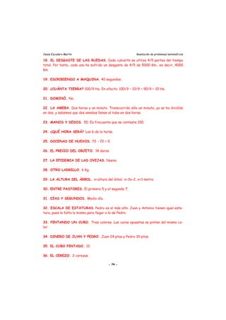 Jesús Escudero Martín Resolución de problemas matemáticos
18. EL DESGASTE DE LAS RUEDAS. Cada cubierta se utiliza 4/5 partes del tiempo
total. Por tanto, cada una ha sufrido un desgaste de 4/5 de 5000 Km., es decir, 4000
Km.
19. ESCRIBIENDO A MAQUINA. 40 segundos.
20. ¿CUÁNTA TIERRA? 100/9 Ha. En efecto: 100/9 – 10/9 = 90/9 = 10 Ha.
21. DOMINÓ. No.
22. LA AMEBA. Dos horas y un minuto. Transcurrido sólo un minuto, ya se ha dividido
en dos, y sabemos que dos amebas llenan el tubo en dos horas.
23. MANOS Y DEDOS. 50. Es frecuente que se conteste 100.
24. ¿QUÉ HORA SERÁ? Las 6 de la tarde.
25. DOCENAS DE HUEVOS. 72 - 72 = 0.
26. EL PRECIO DEL OBJETO. 18 duros.
27. LA EPIDEMIA DE LAS OVEJAS. Nueve.
28. OTRO LADRILLO. 6 Kg.
29. LA ALTURA DEL ÁRBOL. x=altura del árbol. x=3x-2, x=1 metro.
30. ENTRE PASTORES. El primero 5 y el segundo 7.
31. DÍAS Y SEGUNDOS. Medio día.
32. ESCALA DE ESTATURAS. Pedro es el más alto. Juan y Antonio tienen igual esta-
tura, pues le falta lo mismo para llegar a la de Pedro.
33. PINTANDO UN CUBO. Tres colores. Las caras opuestas se pintan del mismo co-
lor.
34. DINERO DE JUAN Y PEDRO. Juan 24 ptas y Pedro 30 ptas.
35. EL CUBO PINTADO. 12.
36. EL CEREZO. 2 cerezas.
- 74 -
 