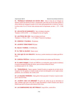 Jesús Escudero Martín Resolución de problemas matemáticos
51. TRIÁNGULO ISÓSCELES DE MAYOR ÁREA. Como el área de un triángulo es
máxima cuando sea máxima la altura, considerando como base uno de los lados iguales, la
altura máxima se conseguirá cuando el otro lado esté perpendicular al anterior; es decir
la altura mide 4 cm. El tercer lado entonces será la hipotenusa, es decir, 32 = 5'65
cm.
52. LOS GATOS DE MARGARITA. Sea n el número de gatos.
Tenemos: n=4/5·Αn+4/5 ⇒ n=4. Margarita vive con 4 gatos.
53. LAS FOCAS DEL ZOO. Sea n el número de focas.
Tenemos: n = 7/8·Αn + 7/8 ⇒ n=7. Había 7 focas en el zoológico.
54. CONEJOS Y PALOMAS. 23 palomas.
55. ¿CUÁNTO TIENE PEDRO? 50 ptas.
56. MULAS Y BURROS. A 15.000 ptas.
57. EL TIRO AL BLANCO. Nueve veces.
58. OJO QUE ES UN CIRCUITO. Una hora y veinte minutos es lo mismo que 80 mi-
nutos.
59. CURIOSA PELÍCULA. Una hora y veinte minutos es lo mismo que 80 minutos.
60. EL GRAN CHOQUE. El dato de 5.000 km. es irrelevante, pues se pide la distancia
a la que se encuentran antes de chocar, pero un minuto antes de chocar.
La distancia será: 8 + 12 = 20 km.
61. TRABALENGUAS. Nueve cupones. Siendo B=coste en cupones de un bote de de-
tergente. Por 10 cupones, el cliente recibe un bote de detergente con el cupón corres-
pondiente, no lo olvidemos. Así: 10=B+1, B=9.
62. LA GALLINA PONEDORA. Cada gallina tiene que poner 6 huevos, lo que se consi-
gue al cabo de 9 días.
63. ¿CUÁNTA AGUA SE DERRAMÓ? El quinto día, antes de que se derramara el
agua, quedaba agua para ocho días. El agua derramada le habría durado ocho días al
hombre que murió, así que se derramaron ocho litros.
64. LAS DIMENSIONES DEL RECTÁNGULO. Largo 120 m., ancho 60 m.
- 76 -
 