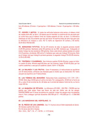 Jesús Escudero Martín Resolución de problemas matemáticos
loro 20 dólares. (5 loros + 3 periquitos = 130 dólares; 3 loros + 5 periquitos = 110 dóla-
res).
77. COCHES Y MOTOS. Si todos los vehículos hubieran sido motos, el número total
de ruedas sería 80, es decir, 20 menos que en realidad. La sustitución de una moto por
un coche hace que el número total de ruedas aumente en dos, es decir, la diferencia
disminuye en dos. Es evidente que hay que hacer 10 sustituciones de este tipo para que
la diferencia se reduzca a cero. Por lo tanto se repararon 10 coches y 30 motos.
10≅4+30≅2=40+60=100.
78. MONDANDO PATATAS. En los 25 minutos de más, la segunda persona mondó
2≅25=50 patatas. Restando estas 50 patatas de las 400, hallamos que, trabajando el
mismo tiempo las dos mondaron 350 patatas. Como cada minuto ambas mondan en común
2+3=5 patatas, dividiendo 350 entre 5, hallamos que cada una trabajó 70 minutos. Este
es el tiempo real que trabajó la primera persona; la segunda trabajó 70+25=95 minutos.
3≅70+2≅95=400.
79. TINTEROS Y CUADERNOS. Dos tinteros cuestan 70-46=24 ptas. Luego un tinte-
ro cuesta 12 ptas. Antonio pagó 60 ptas. por los tinteros, luego 70-60=10 ptas. por los
cuatro cuadernos, o sea que un cuaderno cuesta 10/4 = 2'50 ptas.
80. LA BALANZA Y LAS FRUTAS. Como 4 manzanas y 6 melocotones se equilibran
con 10 melocotones, entonces una manzana pesa lo mismo que un melocotón. Por tanto
una pera se equilibra con 7 melocotones.
81. LAS TIERRAS DEL GRANJERO. Reducimos todo a sesentavos, 1/3 + 1/4 + 1/5 =
47/60. Esto deja 13/60 para el cultivo de maíz. Por consiguiente, 13/60 de la tierra es
26, y como 13 es la mitad de 26, 60 debe ser la mitad del número total de Ha. La tierra
tiene 120 Ha.
82. LA MAQUINA DE PETACOS. La diferencia 471.300 - 392.750 = 78.550 son los
puntos que cada amigo tiene que hacer de más por faltar uno de los amigos.
539750/78550 son 5 veces los puntos en cuestión. Luego los amigos eran inicialmente
eran 6. Para conseguir partida necesitan 392.750 por 6 = 471.300 por 5 = 2.356.500
puntos.
83. LAS MANZANAS DEL HORTELANO. 36.
84. EL PRECIO DE LOS LIMONES. Sea "x" el precio de un limón expresado en duros.
36 limones cuestan 36x duros.
Por 16 duros dan 16/x limones.
36x = 16/x, 36x2
= 16, x2
= 16/36, x = 2/3 duros.
- 78 -
 