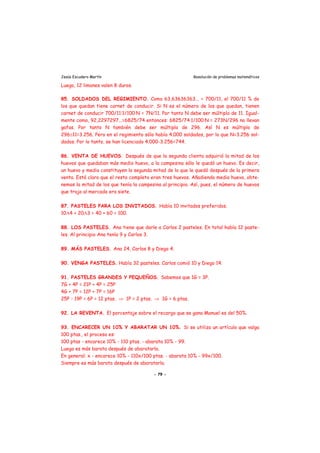 Jesús Escudero Martín Resolución de problemas matemáticos
Luego, 12 limones valen 8 duros.
85. SOLDADOS DEL REGIMIENTO. Como 63,63636363... = 700/11, el 700/11 % de
los que quedan tiene carnet de conducir. Si N es el número de los que quedan, tienen
carnet de conducir 700/11·1/100·N = 7N/11. Por tanto N debe ser múltiplo de 11. Igual-
mente como, 92,2297297...=6825/74 entonces: 6825/74·1/100·N = 273N/296 no llevan
gafas. Por tanto N también debe ser múltiplo de 296. Así N es múltiplo de
296≅11=3.256. Pero en el regimiento sólo había 4.000 soldados, por lo que N=3.256 sol-
dados. Por lo tanto, se han licenciado 4.000-3.256=744.
86. VENTA DE HUEVOS. Después de que la segunda clienta adquirió la mitad de los
huevos que quedaban más medio huevo, a la campesina sólo le quedó un huevo. Es decir,
un huevo y medio constituyen la segunda mitad de lo que le quedó después de la primera
venta. Está claro que el resto completo eran tres huevos. Añadiendo medio huevo, obte-
nemos la mitad de los que tenía la campesina al principio. Así, pues, el número de huevos
que trajo al mercado era siete.
87. PASTELES PARA LOS INVITADOS. Había 10 invitados preferidos.
10Α4 + 20Α3 = 40 + 60 = 100.
88. LOS PASTELES. Ana tiene que darle a Carlos 2 pasteles. En total había 12 paste-
les. Al principio Ana tenía 9 y Carlos 3.
89. MÁS PASTELES. Ana 24, Carlos 8 y Diego 4.
90. VENGA PASTELES. Había 32 pasteles. Carlos comió 10 y Diego 14.
91. PASTELES GRANDES Y PEQUEÑOS. Sabemos que 1G = 3P.
7G + 4P = 21P + 4P = 25P
4G + 7P = 12P + 7P = 16P
25P - 19P = 6P = 12 ptas. ⇒ 1P = 2 ptas. ⇒ 1G = 6 ptas.
92. LA REVENTA. El porcentaje sobre el recargo que se gana Manuel es del 50%.
93. ENCARECER UN 10% Y ABARATAR UN 10%. Si se utiliza un artículo que valga
100 ptas., el proceso es:
100 ptas - encarece 10% - 110 ptas. - abarata 10% - 99.
Luego es más barata después de abaratarla.
En general: x - encarece 10% - 110x/100 ptas. - abarata 10% - 99x/100.
Siempre es más barata después de abaratarla.
- 79 -
 