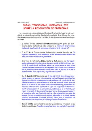 Jesús Escudero Martín Resolución de problemas matemáticos
IDEAS, TENDENCIAS, CREENCIAS, ETC.
SOBRE LA RESOLUCIÓN DE PROBLEMAS.
La resolución de problemas es considerada en la actualidad la parte más esen-
cial de la educación matemática. Mediante la resolución de problemas, los estu-
diantes experimentan la potencia y utilidad de las Matemáticas en el mundo que
les rodea.
• El párrafo 243 del Informe Cockroft señala en su punto quinto que la en-
señanza de las Matemáticas debe considerar la “resolución de problemas,
incluyendo la aplicación de las mismas situaciones de la vida diaria”.
• El N.C.T.M. de Estados Unidos, declaraba hace más de diez años que “el
objetivo fundamental de la enseñanza de las Matemáticas no debería ser
otro que el de la resolución de problemas”.
r
r
s
t
s
r
• En el libro de Hofsdadter, Gödel, Escher y Bach, se dice que “las capaci-
dades básicas de la inteligencia se favorecen desde las Matemáticas a par-
tir de la resolución de problemas, siempre y cuando éstos no sean vistos
como situaciones que requieran una respuesta única (conocida previamente
por el profesor que encamina hacia ella), sino como un proceso en el que el
alumno estima, hace conjeturas y sugiere explicaciones”.
• M. de Guzmán (1984) comenta que “lo que sobre todo deberíamos propor-
cionar a nuestros alumnos a través de las matemáticas es la posibilidad de
hacerse con hábitos de pensamiento adecuados pa a la resolución de pro-
blemas matemáticos y no matemáticos. ¿De qué les puede se vir hacer un
hueco en su mente en que quepan unos cuantos teoremas y propiedades re-
lativas a entes con poco significado si luego van a dejarlo allí hermética-
mente emparedados? A la resolución de problemas se le ha llamado, con
razón, el corazón de las matemáticas, pues ahí es donde se puede adquirir
el verdadero sabor que ha atraído y atrae a los matemáticos de todas las
épocas. Del enfrentamien o con problemas adecuados es de donde pueden
resultar motivaciones, actitudes, hábitos, ideas para el de arrollo de
herramientas, en una palabra, la vida propia de las matemáticas”.
• Santaló (1985), gran matemático español y además muy interesado en su
didáctica, señala que “enseña matemáticas debe ser equivalente a enseñar
- 8 -
 