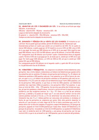 Jesús Escudero Martín Resolución de problemas matemáticos
94. ABARATAR UN 10% Y ENCARECER UN 10%. Si se utiliza un artículo que valga
100 ptas., el proceso es:
100 ptas - abarata 10% - 90 ptas. - encarece 10% - 99.
Luego es más barata después de encarecerla.
En general: x - abarata 10% - 99x/100 ptas. - encarece 10% - 99x/100.
Siempre es más barata después de encarecerla.
95. GANANCIA Y PÉRDIDA EN LA VENTA DE LOS CUADROS. El tratante no cal-
culó bien: No se quedó igual que estaba; perdió 20 dólares ese día. Veamos por qué:
Consideremos primero el cuadro que vendió con un beneficio del 10%. Por el cuadro le
dieron 990 dólares; ¿cuánto pagó por él? El beneficio no es el 10% de 990, sino el 10%
de lo que pagó. De modo que 990 dólares es el 110% de lo que pagó. Esto significa que
pagó 900 dólares, hizo el 10% de 900 dólares, que es 90 dólares, y recibió 990 dólares.
Por consiguiente sacó 90 dólares con el primer cuadro. Consideremos ahora el segundo
cuadro: Perdió el 10% de lo que pagó por él, de modo que lo, vendió por el 90% de lo que
pagó. Por tanto pagó 1100 dólares, y el 10% de 1100 es 110, así que lo vendió por 1100
menos 110, que es 990 dólares.
Por consiguiente perdió 110 dólares con el segundo cuadro, y ganó sólo 90 con el prime-
ro. Su pérdida neta fue de 20 dólares.
96. HÁMSTERES Y PERIQUITOS. Se compraron inicialmente tantos hámsteres como
periquitos. Sea x dicho número. Llamaremos y al número de hámsteres que quedan entre
los animalitos aún no vendidos. El número de periquitos será entonces 7-y. El número de
hámsteres vendidos a 200 pesetas cada uno, tras aumentar en un 10% el precio de com-
pra, es igual a x-y, y el número de periquitos vendidos (a 110 pesetas cada uno) es evi-
dentemente x-7+y. El costo de compra de los hámsteres es por tanto 200x pesetas, y el
de los periquitos, 100x pesetas, lo que hace un total de 300x pesetas. Los hámsteres
vendidos han reportado 220(x-y) pesetas y los periquitos 110(x-7+y) pesetas, lo que
hace un total de 330x - 110y - 770 pesetas. Se nos dice que estos dos totales son igua-
les, así que los igualamos y simplificamos, tras de lo cual se obtiene la siguiente ecuación
diofántica con dos incógnitas enteras: 3x = 11y + 77. Como x e y han de ser enteros
positivos, y además y no puede ser mayor que 7, es cosa sencilla tantear con los ocho
valores posibles (incluido el 0) de y a fin de determinar las soluciones enteras de x.
Solamente hay dos: 5 y 2. Ambas podrían ser soluciones del problema si olvidamos el
hecho de que los periquitos se compraron por pares. Este dato permite desechar la
solución y=2, que da para x el valor impar de 33. Por lo tanto concluimos que y es 5. Po-
demos ahora dar la solución completa. El pajarero compró 44 hámsteres y 22 parejas de
periquitos, pagando en total 13.200 pesetas por todos ellos. Vendió 39 hámsteres y 21
parejas de periquitos, recaudando un total de 13.200 pesetas. Le quedaron 5 hámsteres
cuyo valor al venderlos será de 1.100 pesetas, y una pareja de periquitos, por los que
recibirá 220, lo que le da un beneficio de 1.320 pesetas, que es la solución del problema.
- 80 -
 