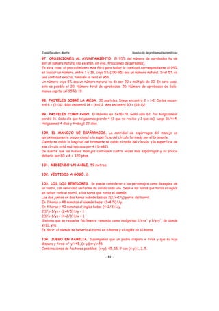 Jesús Escudero Martín Resolución de problemas matemáticos
97. OPOSICIONES AL AYUNTAMIENTO. El 95% del número de aprobados ha de
ser un número natural (no existen, en vivo, fracciones de personas).
En este caso, el procedimiento más fácil para hallar la cantidad correspondiente al 95%
es buscar un número, entre 1 y 36, cuyo 5% (100-95) sea un número natural. Si el 5% es
una cantidad exacta, también lo será el 95%.
Un número cuyo 5% sea un número natural ha de ser 20 o múltiplo de 20. En este caso,
solo es posible el 20. Número total de aprobados: 20. Número de aprobados de Sala-
manca capital (el 95%): 19.
98. PASTELES SOBRE LA MESA. 30 pasteles. Diego encontró 2 = 1+1. Carlos encon-
tró 6 = (2+1)2. Blas encontró 14 = (6+1)2. Ana encontró 30 = (14+1)2.
99. PASTELES COMO PAGO. El máximo es 3x26=78. Ganó sólo 62. Por holgazanear
perdió 16. Cada día que holgazanea pierde 4 (3 que no recibe y 1 que da), luego 16/4=4.
Holgazaneó 4 días y trabajó 22 días.
100. EL MANOJO DE ESPÁRRAGOS. La cantidad de espárragos del manojo es
aproximadamente proporcional a la superficie del círculo formado por el bramante.
Cuando se dobla la longitud del bramante se dobla el radio del círculo, y la superficie de
ese círculo está multiplicada por 4 (S=πR2).
De suerte que los nuevos manojos contienen cuatro veces más espárragos y su precio
debería ser 80 x 4 = 320 ptas.
101. MIDIENDO UN CABLE. 59 metros.
102. VESTIDOS A GOGÓ. 6.
103. LOS DOS BEBEDORES. Se puede considerar a los personajes como desagües de
un barril, con velocidad uniforme de salida cada uno. Sean x las horas que tarda el inglés
en beber todo el barril, e las horas que tarda el alemán.
Los dos juntos en dos horas habrán bebido 2(1/x+1/y) parte del barril.
En 2 horas y 48 minutos el alemán bebe: (2+4/5)·1/y.
En 4 horas y 40 minutos el inglés bebe: (4+2/3)·1/y.
2(1/x+1/y) + (2+4/5)·1/y = 1
2(1/x+1/y) + (4+2/3)·1/x = 1
Sistema que se resuelve fácilmente tomando como incógnitas 1/x=x' y 1/y=y', de donde
x=10, y=6.
Es decir, el alemán se bebería el barril en 6 horas y el inglés en 10 horas.
104. JUEGO EN FAMILIA. Supongamos que un padre dispara x tiros y que su hijo
dispara y tiros: x2
-y2
=45, (x-y)(x+y)=45.
Combinaciones de factores posibles: (x+y): 45, 15, 9 con (x-y):1, 3, 5.
- 81 -
 