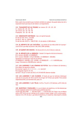 Jesús Escudero Martín Resolución de problemas matemáticos
Este cuadro hace evidente que el estado contable en cualquier día puede deducirse de la
expresión binaria (en base 2) del número correspondiente.
112. TRANSPORTE DE UN TESORO. 1er intento: 20 - 20 - 20 - 20
21 intento: 20 - 30 - 30 - 30
3er intento: 20 - 30 - 40 - 40
Finalmente: 20 - 30 - 40 - 48
113. NEGOCIANTE METÓDICO. Sea x el capital buscado.
Fin del 1er año: 4/3·x – 4/3·100
Fin del 21 año: 1x – 28/9·100
Fin del 3er año: 64/27·x – 148/27·100 = 2x de donde x=1.480 dólares.
114. EL REPARTO DE LAS CASTAÑAS. Las edades de las niñas están en la propor-
ción 9:12:14. Las niñas recibieron: 198, 264 y 308 castañas.
115. SE QUEDÓ SIN DISCOS. 36 discos entre 6 y dio 6 discos a cada uno.
116. EL REPARTO DE LA HERENCIA. Siendo C el importe total de la herencia.
El 11 recibió: 100.000 + (C-100000)/5
El 21 recibió: 200.000 + 1/5 [(C-100.000) - (C-100000)/5 - 200.000]
Igualando lo recibido por cada uno se obtiene:
(C-100000)/5 = 100.000 + C/5 - 60.000 - (C-100000)/25 ⇒ C = 1.600.000 ptas.
Luego: 4 herederos a 400.000 ptas. cada uno.
117. LOS LADRONES Y LAS CÁMARAS DE FOTOS. Sea n el número de ladrones y
N el número de aparatos robados.
En el primer reparto: N = 1 + 2 + 3 + ... + n = n(n+1)/2
En el segundo reparto: N = 5n
n(n+1)/2 = 5n por lo tanto n(n-9)=0, n=9, N=9x5=45 cámaras robadas.
118. LOS LADRONES Y LOS CUADROS. El hecho de que los ladrones disminuyan
cada uno en una pieza de tela su parte (6 en lugar de 7) hace que queden trece piezas
disponibles (5+8). Los ladrones eran, pues, 13.
119. LOS LADRONES Y LAS TELAS. 6x+5=y; 7x=y+8; x=13 ladrones, y=83 rollos de
tela.
120. MAESTROS Y ESCOLARES. Si x es el número de maestros y n el de alumnos que
le eran asignados antes de la modificación, podemos escribir:
xn+(19-x)(n-30)=1.000 ⇒ 19n+30x=1.570 ⇒ n=10/19 (157-3x). Como n es un número
entero (157-3x) ha de ser múltiplo de 19, siendo al mismo tiempo, x<19. La única posibi-
lidad es x=8, n=70. Es decir, que había 8 maestros y 11 maestras. Cada maestro atendía
- 83 -
 