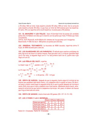 Jesús Escudero Martín Resolución de problemas matemáticos
a 70 niños; 560 en total. Cada maestra atendía 40 niños; 440 en total. Con la variación
cada maestra atiende 48 niños, lo que hace un total de 528 alumnos para las maestras.
El resto, 472, se reparten entre los 8 maestros, tocando pues a 59 alumnos.
121. EL GRANJERO Y LOS POLLOS. Sean A=Cantidad total de pienso (en unidades
pollos-día). D=Número de días que le duraría con los pollos que tiene. P=Pollos que tiene
actualmente.
A/P=D, A/(P-75)=D+20, A/(P+100)=D-15. Sistema de 3 ecuaciones con 3 incógnitas.
Resolviendo: P=300. Es decir: 300 pollos con pienso para 60 días.
122. ORIGINAL TESTAMENTO. La hacienda de 9000 ducados, repartida entre 5
hijos, da 1800 ducados para cada uno.
123. LOS GUARDIANES DE LAS NARANJAS. El método para resolver problemas de
este tipo es el de hacer el camino inverso. Pues que salió con 2, al tercer guardián llegó
con 5. Por esto, al segundo llegó con 11. Y si del primero salió con 11, quiere decir que
llegó a él con 23.
124. LAS PERLAS DEL RAJÁ. x=perlas.
La mayor coge: 1+
x -1
7
, quedan: x-[1+
x -1
7
] =
6x - 6
7
La 20 coge: 2+[
6x - 6
7
-2]
1
7
= 2+
6x - 20
49
1+
x -1
7
= 2+
6x - 20
49
⇒ x=36 perlas, 36 = 6 hijas
125. VENTA DE HUEVOS. Después de que la segunda clienta adquirió la mitad de los
huevos que quedaban más medio huevo, a la campesina sólo le quedó un huevo. Es decir,
un huevo y medio constituyen la segunda mitad de lo que le quedó después de la primera
venta. Está claro que el resto completo eran tres huevos. Añadiendo medio huevo, obte-
nemos la mitad de los que tenía la campesina al principio. Así, pues, el número de huevos
que trajo al mercado era siete.
126. VENTA DE GANSOS. Llevó al mercado 101 gansos. (51 + 17 + 9 + 5 + 19)
127. LOS 3 PANES Y LAS 3 MONEDAS.
Pastor A Pastor B Cazador
Panes que aporta 2 1 0
Parte que come 3/3 3/3 3/3
Parte que regala 3/3 0 0
Parte del dinero 3 0
Pastor A = 3 monedas. Pastor B = 0 monedas.
- 84 -
 