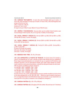 Jesús Escudero Martín Resolución de problemas matemáticos
128. CURIOSO TESTAMENTO. Si nacía niño, éste heredaba doble que la madre. Si
nacía niña, ésta heredaba la mitad que la madre. Al nacer niño y niña mantengamos esta
proporción entre los tres.
niña=x, madre=2x, niño=4x.
4x+2x+x=1, 7x=1, x=1/7.
El reparto fue así: Niña=2 vacas. Madre=4 vacas. Niño=8 vacas.
129. ARAÑAS Y ESCARABAJOS. Hay que saber que las arañas tienen 8 patas y que
los escarabajos tienen 6 patas. Así, en la caja hay 3 arañas y 5 escarabajos.
130. VACAS, CERDOS Y OVEJAS (1). 10x+3y+2(100-x-y)=100, 20x+6y+100-x-y=200,
19x+5y=100. (5 vacas, 1 cerdo, 94 ovejas)
131. VACAS, CERDOS Y OVEJAS (2). 5x+2y+2(100-x-y)=100, 10x+4y+100-x-y=200,
9x+3y=100. No hay solución.
132. VACAS, CERDOS Y OVEJAS (3). 4x+2y+1/3 (100-x-y)=100, 12x+6y+100-x-
y=300, 11x+5y=200.
(5 vacas, 29 cerdos, 66 ovejas)
(10 vacas, 18 cerdos, 72 ovejas)
(15 vacas, 7 cerdos, 78 ovejas)
133. NEGOCIO PARA TRES. 78, 42 y 24 reales.
134. LOS ASPIRANTES AL PUESTO DE TRABAJO. Ni mucho menos. En realidad, y
como le correspondía por su cargo, cobraba un salario más elevado que sus compañeros.
Estos llegaron precipitadamente a la conclusión de que un aumento de 50 dólares cada
semestre equivalía a otro de 100 dólares anuales, pero aquél, había tomado en conside-
ración todas las condiciones del problema, y estudió las dos posibilidades de este modo:
150 de aumento anual50 de aumento semestral
1er año:500 + 500 = 1.000500 + 550 = 1.050
21 año:575 + 575 = 1.150600 + 650 = 1.250
3er año:650 + 650 = 1.300700 + 750 = 1.450
41 año:725 + 725 = 1.450800 + 850 = 1.650
De esta forma se dio cuenta inmediatamente de que su sueldo excedería al de los otros
en los años subsiguientes, en 50, 100, 150, 200, ... dólares, ya que el aumento anual que a
él le correspondía siempre sería 50 dólares mayor que el de ellos. Lo que impresionó a su
nuevo patrón no fue, pues, su modestia, sino su despierta inteligencia.
135. CURIOSA PARTIDA (1). 325, 175 y 100 ptas.
136. CURIOSA PARTIDA (2). (En página 215-216 de Mat. Recreativas de Y. Perelman)
- 85 -
 