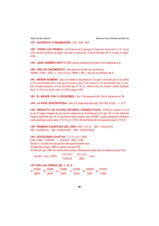 Jesús Escudero Martín Resolución de problemas matemáticos
137. PACIENCIA Y PROGRESIÓN. 219, 438, 657.
138. TODOS LOS PRIMOS. a) Termina en 0, porque P tiene los factores 2 y 5. b) La
cifra de las decenas es impar; porque si fuera par, P sería múltiplo de 4, lo que es impo-
sible.
139. ¿QUE NÚMERO SOY? El 1001 que en numeración binaria corresponde al 9.
140. AÑO DE NACIMIENTO. Sea mcdu es el año de nacimiento.
1000m + 100c + 10d + u - (m+c+d+u) = 999m + 99c + 9d que es múltiplo de 9.
141. MENOR NÚMERO. Sea n el número desconocido. Ya que n dividido por 2 da resto
1, n+1 es divisible por 2, ya que al dividir n por 3 da resto 2, n+1 es divisible por 3, etc.
De la misma manera, n+1 es divisible por 4, 5 y 6. Ahora bien, el mínimo común múltiplo
de 2, 3, 4, 5 y 6 es 60. Así: n+1=60. Luego n=59.
142. EL MENOR CON X DIVISORES. Con 7 divisores el 64. Con 8 divisores el 24.
143. LA BASE DESCONOCIDA. Sea b la base desconocida. 2b2+5b+3=136 ⇒ b=7.
144. PRODUCTO DE CUATRO ENTEROS CONSECUTIVOS. 3.024 no acaba ni en 0
ni en 5; luego ninguno de los cuatro números es divisible por 5 ni por 10. Si los números
fueran mayores que 10, el producto sería mayor que 10.000. Luego solamente tenemos
como posibles soluciones 1-2-3-4 y 6-7-8-9. Evidentemente los buscados son 6-7-8-9.
145. PRIMERA ESCRITURA DEL CIEN. 100 = 111-11, 100 = 33x3+(3:3)
100 = 5x(5x5-5), 100 = 5x5x5-5x5, 100 = (5+5+5+5)x5
146. DIVISIONES EXACTAS. 7 x 11 x 13 = 1001.
234 x 1001 = 234234 ⇒ 234234 : 1001 = 234.
Es decir, las dos únicas operaciones que hacemos son:
10) Multiplicar por 1001 el número de partida.
20) Dividir por 1001 de forma disfrazada. Obviamente debe dar el número de partida.
abcabc = abc x 1001;
a b c a b c
7x11x13
=
a b c a b c
1001
= abc.
147.CON LAS CIFRAS DEL 1 AL 9.
3=
17469
5823
, 5=
13485
2697
, 6=
17658
2943
, 7=
16758
2394
, 8=
25496
3187
, 9=
57429
6381
.
- 86 -
 