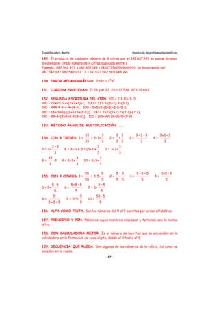 Jesús Escudero Martín Resolución de problemas matemáticos
149. El producto de cualquier número de 9 cifras por el 142.857.143 se puede obtener
dividiendo el citado número de 9 cifras duplicado entre 7.
Ejemplo: 987.542.937 x 142.857.143 = 141077562569648991. Se ha obtenido así:
987.542.937.987.542.937 : 7 = 141.077.562.569.648.991
150. ERROR MECANOGRÁFICO. 2592 = 25
92
.
151. CURIOSA PROPIEDAD. El 26 y el 27. 263=17.576. 273=19.683.
152. SEGUNDA ESCRITURA DEL CIEN. 100 = 111-11+11-11,
100 = 22x2x2+2+(2x2x2)+2, 100 = 333:3-(3x3)-3+(3:3),
100 = 444:4-4-4-4+(4:4), 100 = 5x5x5-(5x5)+5-5+5-5,
100 = 66+(6x6)-[(6+6):6x(6:6)], 100 = 7x7x(7+7):7+(7:7)+(7:7),
100 = 88+8+[8x8x8:8:(8+8)], 100 = (99+99):(9+9)x9+(9:9)
153. MÉTODO ÁRABE DE MULTIPLICACIÓN. ...
154. CON 4 TRESES. 1 =
33
33
= 3–3+
3
3
2 =
3
3
+
3
3
3 =
3 + 3 + 3
3
4 =
3x3 + 3
3
5 = 3+
3 + 3
3
6 = 3+3+3-3 = (3+3)x
3
3
7 = 3+3+
3
3
8 =
33
3
-3 9 = 3x3x
3
3
10 = 3x3+
3
3
155. CON 4 CINCOS. 1 =
55
55
= 5-5+
5
5
2 =
5
5
+
5
5
3 =
5 + 5 + 5
5
4 =
5x5 - 5
5
5 = 5+
5 - 5
5
6 =
5x5 + 5
5
7 = 5+
5 + 5
5
8 =
5!
5 + 5 + 5
9 = 5+5-
5
5
10 =
55 - 5
5
156. ALFA COMO PISTA. Son los números del 0 al 9 escritos por orden alfabético.
157. PRINCIPIO Y FIN. Números cuyos nombres empiezan y terminan con la misma
letra.
158. CON CALCULADORA MEJOR. Es el número de barritas que se encienden en la
calculadora en la formación de cada dígito, desde el 0 hasta el 9.
159. SECUENCIA QUE RUEDA. Son algunos de los números de la ruleta, tal como se
suceden en la rueda.
- 87 -
 