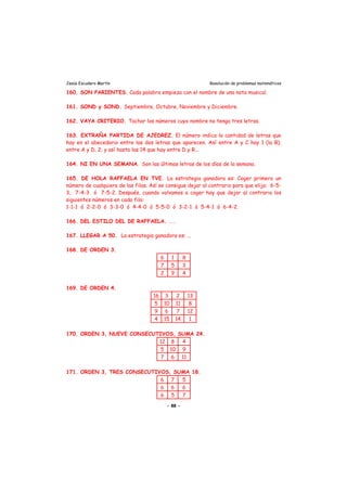 Jesús Escudero Martín Resolución de problemas matemáticos
160. SON PARIENTES. Cada palabra empieza con el nombre de una nota musical.
161. SOND y SOND. Septiembre, Octubre, Noviembre y Diciembre.
162. VAYA CRITERIO. Tachar los números cuyo nombre no tenga tres letras.
163. EXTRAÑA PARTIDA DE AJEDREZ. El número indica la cantidad de letras que
hay en el abecedario entre las dos letras que aparecen. Así entre A y C hay 1 (la B);
entre A y D, 2; y así hasta las 14 que hay entre D y R...
164. NI EN UNA SEMANA. Son las últimas letras de los días de la semana.
165. DE HOLA RAFFAELA EN TVE. La estrategia ganadora es: Coger primero un
número de cualquiera de las filas. Así se consigue dejar al contrario para que elija: 6-5-
3, 7-4-3 ó 7-5-2. Después, cuando volvamos a coger hay que dejar al contrario los
siguientes números en cada fila:
1-1-1 ó 2-2-0 ó 3-3-0 ó 4-4-0 ó 5-5-0 ó 3-2-1 ó 5-4-1 ó 6-4-2.
166. DEL ESTILO DEL DE RAFFAELA. ...
167. LLEGAR A 50. La estrategia ganadora es: ...
168. DE ORDEN 3.
6 1 8
7 5 3
2 9 4
169. DE ORDEN 4.
16 3 2 13
5 10 11 8
9 6 7 12
4 15 14 1
170. ORDEN 3, NUEVE CONSECUTIVOS, SUMA 24.
12 8 4
5 10 9
7 6 11
171. ORDEN 3, TRES CONSECUTIVOS, SUMA 18.
6 7 5
6 6 6
6 5 7
- 88 -
 