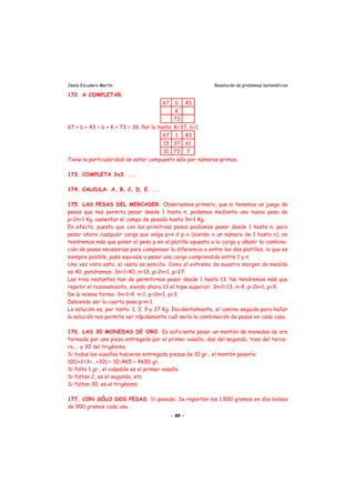 Jesús Escudero Martín Resolución de problemas matemáticos
172. A COMPLETAR.
67 b 43
K
73
67 + b + 43 = b + K + 73 = 3K. Por lo tanto: K=37, b=1.
67 1 43
13 37 61
31 73 7
Tiene la particularidad de estar compuesto sólo por números primos.
173. COMPLETA 3x3. ...
174. CALCULA: A, B, C, D, E. ...
175. LAS PESAS DEL MERCADER. Observemos primero, que si tenemos un juego de
pesas que nos permita pesar desde 1 hasta n, podemos mediante una nueva pesa de
p=2n+1 Kg. aumentar el campo de pesada hasta 3n+1 Kg.
En efecto, puesto que con las primitivas pesas podíamos pesar desde 1 hasta n, para
pesar ahora cualquier carga que valga p+x ó p-x (siendo x un número de 1 hasta n), no
tendremos más que poner el peso p en el platillo opuesto a la carga y añadir la combina-
ción de pesas necesarias para compensar la diferencia x entre los dos platillos, lo que es
siempre posible, pues equivale a pesar una carga comprendida entre 1 y n.
Una vez visto esto, el resto es sencillo. Como el extremo de nuestro margen de medida
es 40, pondremos: 3n+1=40, n=13, p=2n+1, p=27.
Las tres restantes han de permitirnos pesar desde 1 hasta 13. No tendremos más que
repetir el razonamiento, siendo ahora 13 el tope superior: 3n+1=13, n=4, p=2n+1, p=9.
De la misma forma: 3n+1=4, n=1, p=2n+1, p=3.
Debiendo ser la cuarta pesa p=n=1.
La solución es, por tanto: 1, 3, 9 y 27 Kg. Incidentalmente, el camino seguido para hallar
la solución nos permite ver rápidamente cuál sería la combinación de pesas en cada caso.
176. LAS 30 MONEDAS DE ORO. Es suficiente pesar un montón de monedas de oro
formado por una pieza entregada por el primer vasallo, dos del segundo, tres del terce-
ro,... y 30 del trigésimo.
Si todos los vasallos hubieran entregado piezas de 10 gr., el montón pesaría:
10(1+2+3+...+30) = 10≅465 = 4650 gr.
Si falta 1 gr., el culpable es el primer vasallo.
Si faltan 2, es el segundo, etc.
Si faltan 30, es el trigésimo.
177. CON SÓLO DOS PESAS. 10 pesada: Se reparten los 1.800 gramos en dos bolsas
de 900 gramos cada una.
- 89 -
 