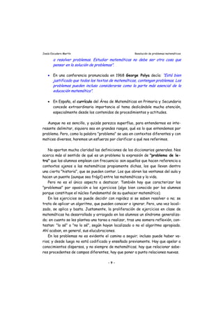 Jesús Escudero Martín Resolución de problemas matemáticos
a resolver problemas. Estudiar matemáticas no debe ser otra cosa que
pensar en la solución de problemas”.
• En una conferencia pronunciada en 1968 George Polya decía: “Está bien
justificado que todos los textos de matemáticas, contengan problemas. Los
problemas pueden incluso considerarse como la parte más esencial de la
educación matemática”.
• En España, el currículo del Área de Matemáticas en Primaria y Secundaria
concede extraordinaria importancia al tema dedicándole mucha atención,
especialmente desde los contenidos de procedimientos y actitudes.
Aunque no es sencillo, y quizás parezca superfluo, para entendernos es inte-
resante delimitar, siquiera sea en grandes rasgos, qué es lo que entendemos por
problema. Pero, como la palabra "problema" se usa en contextos diferentes y con
matices diversos, haremos un esfuerzo por clarificar a qué nos referimos.
No aportan mucha claridad las definiciones de los diccionarios generales. Nos
acerca más al sentido de qué es un problema la expresión de "problema de le-
tra" que los alumnos emplean con frecuencia: son aquellos que hacen referencia a
contextos ajenos a las matemáticas propiamente dichas, los que llevan dentro
una cierta "historia", que se pueden contar. Los que abren las ventanas del aula y
hacen un puente (aunque sea frágil) entre las matemáticas y la vida.
Pero no es el único aspecto a destacar. También hay que caracterizar los
"problemas" por oposición a los ejercicios (algo bien conocido por los alumnos
porque constituye el núcleo fundamental de su quehacer matemático).
En los ejercicios se puede decidir con rapidez si se saben resolver o no; se
trata de aplicar un algoritmo, que pueden conocer o ignorar. Pero, una vez locali-
zado, se aplica y basta. Justamente, la proliferación de ejercicios en clase de
matemáticas ha desarrollado y arraigado en los alumnos un síndrome generaliza-
do; en cuanto se les plantea una tarea a realizar, tras una somera reflexión, con-
testan: "lo sé" o "no lo sé", según hayan localizado o no el algoritmo apropiado.
Ahí acaban, en general, sus elucubraciones.
En los problemas no es evidente el camino a seguir; incluso puede haber va-
rios; y desde luego no está codificado y enseñado previamente. Hay que apelar a
conocimientos dispersos, y no siempre de matemáticas; hay que relacionar sabe-
res procedentes de campos diferentes, hay que poner a punto relaciones nuevas.
- 9 -
 