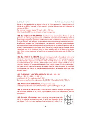 Jesús Escudero Martín Resolución de problemas matemáticos
Estos 30 km. representan la ventaja total de un coche sobre otro. Para obtenerla, el
coche de los Gómez tuvo que circular durante 3 horas, pues en cada hora conseguía la
ventaja de 10 km.
Por tanto, el trayecto fue de: 70 km/h. x 3 h. = 210 km.
Madrid estaba a 210 km. de distancia de la primera parada.
185. EL ESQUIADOR FRUSTRADO. Cuesta creerlo, pero la única forma de que el
promedio de subida y bajada alcanzase los 10 km/h. ¡sería descender en tiempo nulo! Al
principio puede parecer que habrá que tener en cuenta las distancias recorridas al subir
y bajar la ladera. Sin embargo, tal parámetro carece de importancia en este problema.
El esquiador asciende una cierta distancia, con una cierta velocidad. Desea descender
con tal velocidad que su velocidad media en el recorrido de ida y vuelta sea doble que la
primera. Para conseguirlo tendría que hacer dos veces la distancia primitiva en el mismo
tiempo que invirtió en el ascenso. Como es obvio, para lograrlo ha de bajar en un tiempo
cero. Como esto es imposible, no hay forma de que su velocidad media pase de 5 km/h a
10 km/h.
186. EL AVIÓN Y EL VIENTO. Como el viento aumenta la velocidad del avión en la
mitad del recorrido en la misma cantidad en que la disminuye en el trayecto de regreso,
resulta tentador suponer que el tiempo total invertido en el viaje de ida y vuelta no
sufrirá modificación. Sin embargo, éste no es el caso, pues el tiempo durante el cual la
velocidad del avión se incrementa es menor que el tiempo durante el cual sufre retardo,
así que el efecto total es de retraso. El tiempo total de vuelo con viento, de cualquier
fuerza y dirección con tal de que permanezcan constantes, es siempre mayor que si no
hubiera viento.
187. EL BÓLIDO Y LOS TRES MOJONES. BA - AB = A0B - BA.
10B + A - 10A - B = 100A + B - 10B - A.
A, diferente de 0 no puede ser sino 1. B=6.
Los números que llevan los mojones son: 16, 61, 106. Velocidad del bólido: 45 Km/h.
188. TRIÁNGULOS ORIGINALES. Tienen la misma área.
Ambos pueden dividirse por la mitad para dar lugar a dos triángulos 3, 4, 5.
189. EL VALOR DE LA MEDIANA. Basta recordar que todo triángulo rectángulo pue-
de inscribirse siempre en un círculo cuyo diámetro CB=a=10 es la hipotenusa, así que
AM=radio=5.
190. EL LADO DEL ROMBO. Basta con darse cuenta de que el lado
AC es el radio de la circunferencia y AE y BD son diagonales de un
rectángulo. Por lo tanto, son iguales en longitud. Lado del rombo = 9 m.
- 91 -
 