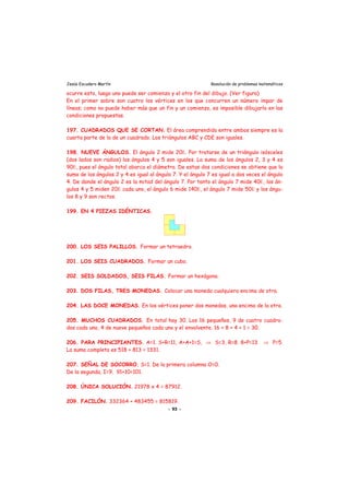 Jesús Escudero Martín Resolución de problemas matemáticos
ocurre esto, luego uno puede ser comienzo y el otro fin del dibujo. (Ver figura)
En el primer sobre son cuatro los vértices en los que concurren un número impar de
líneas; como no puede haber más que un fin y un comienzo, es imposible dibujarlo en las
condiciones propuestas.
197. CUADRADOS QUE SE CORTAN. El área comprendida entre ambos siempre es la
cuarta parte de la de un cuadrado. Los triángulos ABC y CDE son iguales.
198. NUEVE ÁNGULOS. El ángulo 2 mide 20Ε. Por tratarse de un triángulo isósceles
(dos lados son radios) los ángulos 4 y 5 son iguales. La suma de los ángulos 2, 3 y 4 es
90Ε, pues el ángulo total abarca el diámetro. De estas dos condiciones se obtiene que la
suma de los ángulos 2 y 4 es igual al ángulo 7. Y el ángulo 7 es igual a dos veces el ángulo
4. De donde el ángulo 2 es la mitad del ángulo 7. Por tanto el ángulo 7 mide 40Ε, los án-
gulos 4 y 5 miden 20Ε cada uno, el ángulo 6 mide 140Ε, el ángulo 7 mide 50Ε y los ángu-
los 8 y 9 son rectos.
199. EN 4 PIEZAS IDÉNTICAS.
200. LOS SEIS PALILLOS. Formar un tetraedro.
201. LOS SEIS CUADRADOS. Formar un cubo.
202. SEIS SOLDADOS, SEIS FILAS. Formar un hexágono.
203. DOS FILAS, TRES MONEDAS. Colocar una moneda cualquiera encima de otra.
204. LAS DOCE MONEDAS. En los vértices poner dos monedas, una encima de la otra.
205. MUCHOS CUADRADOS. En total hay 30. Los 16 pequeños, 9 de cuatro cuadra-
dos cada uno, 4 de nueve pequeños cada uno y el envolvente. 16 + 8 + 4 + 1 = 30.
206. PARA PRINCIPIANTES. A=1. S+R=11, A+A+1=S, ⇒ S=3, R=8. 8+P=13 ⇒ P=5.
La suma completa es 518 + 813 = 1331.
207. SEÑAL DE SOCORRO. S=1. De la primera columna O=0.
De la segunda, I=9. 91+10=101.
208. ÚNICA SOLUCIÓN. 21978 x 4 = 87912.
209. FACILÓN. 332364 + 483455 = 815819.
- 93 -
 