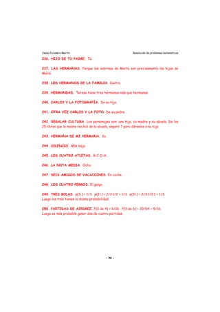 Jesús Escudero Martín Resolución de problemas matemáticos
236. HIJO DE TU PADRE. Tú.
237. LAS HERMANAS. Porque las sobrinas de Marta son precisamente las hijas de
María.
238. LOS HERMANOS DE LA FAMILIA. Cuatro.
239. HERMANDAD. Teresa tiene tres hermanos más que hermanas.
240. CARLOS Y LA FOTOGRAFÍA. De su hijo.
241. OTRA VEZ CARLOS Y LA FOTO. De su padre.
242. REGALAR CULTURA. Los personajes son: una hija, su madre y su abuela. De los
25 libros que la madre recibió de la abuela, separó 7 para dárselos a su hija.
243. HERMANA DE MI HERMANA. Yo.
244. SILENCIO. Más bajo.
245. LOS CUATRO ATLETAS. B-C-D-A.
246. LA NOTA MEDIA. Ocho.
247. SEIS AMIGOS DE VACACIONES. En coche.
248. LOS CUATRO PERROS. El galgo.
249. TRES BOLAS. p(11) = 1/3. p(21) = 2/3·1/2 = 1/3. p(31) = 2/3·1/2·1 = 1/3.
Luego los tres tienen la misma probabilidad.
250. PARTIDAS DE AJEDREZ. P(2 de 4) = 6/16 P(3 de 6) = 20/64 = 5/16.
Luego es más probable ganar dos de cuatro partidas.
- 96 -
 