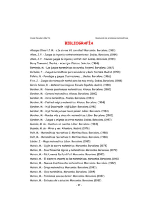 Jesús Escudero Martín Resolución de problemas matemáticos
BIBLIOGRAFÍA
Albaiges Olivart J. M. - ¿Se atreve Vd. con ellos? Marcombo. Barcelona. (1981)
Allem, J. P. - Juegos de ingenio y entretenimiento mat. Gedisa. Barcelona. (1984)
Allem, J. P. - Nuevos juegos de ingenio y entret. mat. Gedisa. Barcelona. (1984)
Barry Townsend, Charles. - Acertijos Clásicos. Selector. (1994)
Berrondo, M. - Los juegos matemáticos de eureka. Reverté. Barcelona. (1987)
Corbalán, F. - Juegos matemáticos para secundaria y Bach. Síntesis. Madrid. (1994)
Falleta, N. - Paradojas y juegos. Ilustraciones, ... Gedisa. Barcelona. (1986)
Fixx, J. - Juegos de recreación mental para los muy intelig. Gedisa. Barcelona. (1988)
García Solano, R. - Matemáticas mágicas. Escuela Española. Madrid. (1988)
Gardner, M. - Nuevos pasatiempos matemáticos. Alianza. Barcelona. (1980)
Gardner, M. - Carnaval matemático. Alianza. Barcelona. (1980)
Gardner, M. - Circo matemático. Alianza. Barcelona. (1983)
Gardner, M. - Festival mágico-matemático. Alianza. Barcelona. (1984)
Gardner, M. - ¡Ajá! Inspiración ¡Ajá! Lábor. Barcelona. (1981)
Gardner, M. - ¡Ajá! Paradojas que hacen pensar. Lábor. Barcelona. (1983)
Gardner, M. - Ruedas vida y otras div. matemáticas. Lábor. Barcelona. (1985)
Gardner, M. - Juegos y enigmas de otros mundos. Gedisa. Barcelona. (1987)
Guzmán, M. de - Cuentos con cuentas. Lábor. Barcelona. (1984)
Guzmán, M. de - Mirar y ver. Alhambra. Madrid. (1976)
Holt, M. - Matemáticas recreativas 2. Martínez Roca. Barcelona. (1988)
Holt, M. - Matemáticas recreativas 3. Martínez Roca. Barcelona. (1988)
Lánder, I. - Magia matemática. Lábor. Barcelona. (1985)
Mataix, M. - Cajón de sastre matemático. Marcombo. Barcelona. (1978)
Mataix, M. - Divertimientos lógicos y matemáticos. Marcombo. Barcelona. (1979)
Mataix, M. - Fácil, menos fácil y difícil. Marcombo. Barcelona. (1980)
Mataix, M. - El discreto encanto de las matemáticas. Marcombo. Barcelona. (1981)
Mataix, M. - Nuevos divertimientos matemáticos. Marcombo. Barcelona. (1982)
Mataix, M. - Droga matemática. Marcombo. Barcelona. (1983)
Mataix, M. - Ocio matemático. Marcombo. Barcelona. (1984)
Mataix, M. - Problemas para no dormir. Marcombo. Barcelona. (1987)
Mataix, M. - En busca de la solución. Marcombo. Barcelona. (1989)
- 97 -
 