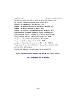 Jesús Escudero Martín Resolución de problemas matemáticos
Mathematical Association of America - Concursos de mat. Euler. Madrid. (1996)
Northrop, E. P. - Paradojas matemáticas. Uteha. México. (1977)
Paraquín, K. H. - Juegos visuales. Lábor. Barcelona. (1978)
Perelman, Y. I. - Matemáticas recreativas. Martínez Roca. Barcelona. (1977)
Perelman, Y. I. - Álgebra recreativa. Mir. Moscú. (1978)
Perelman, Y. I. - Problemas y experimentos recreativos. Mir. Moscú. (1983)
Rodríguez Vidal, R. - Diversiones matemáticas. Reverté. Barcelona. (1983)
Rodríguez Vidal, R. - Cuentos y cuentas de los mat. Reverté. Barcelona. (1986)
Rodríguez Vidal, R. - Enjambre matemático. Reverté. Barcelona. (1988)
Smullyan, R. - ¿Cómo se llama este libro? Cátedra. Madrid. (1981)
Smullyan, R. - ¿La dama o el tigre? Cátedra. Madrid. (1983)
Smullyan, R. - Alicia en el país de las adivinanzas. Cátedra. Madrid. (1984)
Thio de Pol, S. - Primos o algunos dislates sobre números. Alhambra. Madrid. (1976)
Revistas: SUMA. - ICE. Zaragoza.
Revistas: UNO - Laboratorio de matemáticas. Grao. Barcelona. (1996)
Estos problemas y muchos más se encuentran en Internet en la siguiente dirección:
http://platea.pntic.mec.es/jescuder/
- 98 -
 