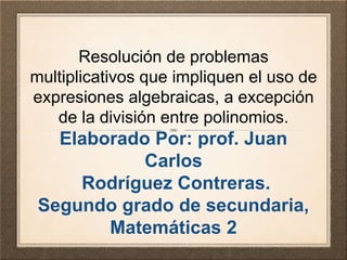 Resolución de problemas 
multiplicativos que impliquen el uso de 
expresiones algebraicas, a excepción 
de la división entre polinomios. 
Elaborado Por: prof. Juan 
Carlos 
Rodríguez Contreras. 
Segundo grado de secundaria, 
Matemáticas 2 
 