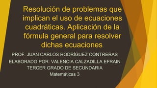 Resolución de problemas que 
implican el uso de ecuaciones 
cuadráticas. Aplicación de la 
fórmula general para resolver 
dichas ecuaciones. 
PROF: JUAN CARLOS RODRÍGUEZ CONTRERAS 
ELABORADO POR: VALENCIA CALZADILLA EFRAIN 
TERCER GRADO DE SECUNDARIA 
Matemáticas 3 
 