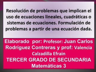 Elaborado por: Profesor: Juan Carlos
Rodríguez Contreras y prof: Valencia
Calzadilla Efrain
TERCER GRADO DE SECUNDARIA
Matemáticas 3
Resolución de problemas que implican el
uso de ecuaciones lineales, cuadráticas o
sistemas de ecuaciones. Formulación de
problemas a partir de una ecuación dada.
 