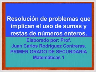 Resolución de problemas que
implican el uso de sumas y
restas de números enteros.
Elaborado por: Prof.
Juan Carlos Rodríguez Contreras.
PRIMER GRADO DE SECUNDARIA
Matemáticas 1
 