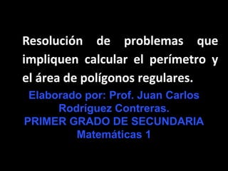 Resolución de problemas que
impliquen calcular el perímetro y
el área de polígonos regulares.
Elaborado por: Prof. Juan Carlos
Rodríguez Contreras.
PRIMER GRADO DE SECUNDARIA
Matemáticas 1
 