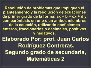 Resolución de problemas que impliquen el
planteamiento y la resolución de ecuaciones
de primer grado de la forma: ax + b = cx + d y
con paréntesis en uno o en ambos miembros
de la ecuación, utilizando coeficientes
enteros, fraccionarios o decimales, positivos
y negativos.
Elaborado Por: prof. Juan Carlos
Rodríguez Contreras.
Segundo grado de secundaria,
Matemáticas 2
 