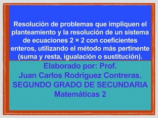 Resolución de problemas que impliquen el
planteamiento y la resolución de un sistema
de ecuaciones 2 × 2 con coeficientes
enteros, utilizando el método más pertinente
(suma y resta, igualación o sustitución).
Elaborado por: Prof.
Juan Carlos Rodríguez Contreras.
SEGUNDO GRADO DE SECUNDARIA
Matemáticas 2
 