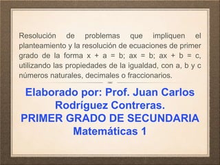 Resolución de problemas que impliquen el 
planteamiento y la resolución de ecuaciones de primer 
grado de la forma x + a = b; ax = b; ax + b = c, 
utilizando las propiedades de la igualdad, con a, b y c 
números naturales, decimales o fraccionarios. 
Elaborado por: Prof. Juan Carlos 
Rodríguez Contreras. 
PRIMER GRADO DE SECUNDARIA 
Matemáticas 1 
 
