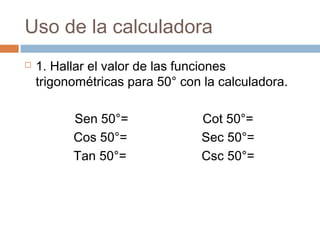 Uso de la calculadora
 1. Hallar el valor de las funciones
trigonométricas para 50° con la calculadora.
Sen 50°= Cot 50°=
Cos 50°= Sec 50°=
Tan 50°= Csc 50°=
 