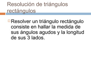 Resolución de triángulos
rectángulos
 Resolver un triángulo rectángulo
consiste en hallar la medida de
sus ángulos agudos y la longitud
de sus 3 lados.
 