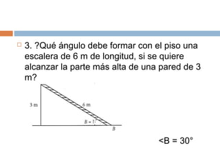  3. ?Qué ángulo debe formar con el piso una
escalera de 6 m de longitud, si se quiere
alcanzar la parte más alta de una pared de 3
m?
<B = 30°
 