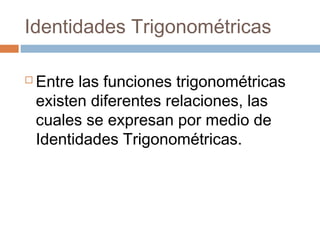Identidades Trigonométricas
 Entre las funciones trigonométricas
existen diferentes relaciones, las
cuales se expresan por medio de
Identidades Trigonométricas.
 