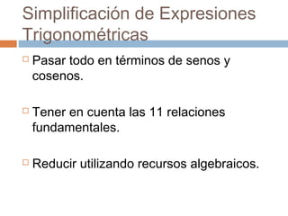 Simplificación de Expresiones
Trigonométricas
 Pasar todo en términos de senos y
cosenos.
 Tener en cuenta las 11 relaciones
fundamentales.
 Reducir utilizando recursos algebraicos.
 