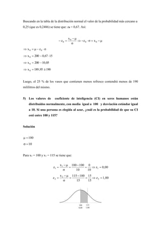 Buscando en la tabla de la distribución normal el valor de la probabilidad más cercano a
0,25 (que es 0,2486) se tiene que: z0 = 0,67. Así:



 00
0
0 xz
x
z
 00 zx
1567,0200x0 
05,10200x0 
19095,189x0 
Luego, el 25 % de los vasos que contienen menos refresco contendrá menos de 190
mililitros del mismo.
5) Los valores de coeficiente de inteligencia (CI) en seres humanos están
distribuidos normalmente, con media igual a 100 y desviación estándar igual
a 10. Si una persona es elegida al azar, ¿cuál es la probabilidad de que su CI
esté entre 100 y 115?
Solución
100
10
Para x1 = 100 y x1 = 115 se tiene que:
0,00z
10
0
10
100100x
z 1
1
1 





1,00z
15
15
15
100115x
z 2
2
2 





 