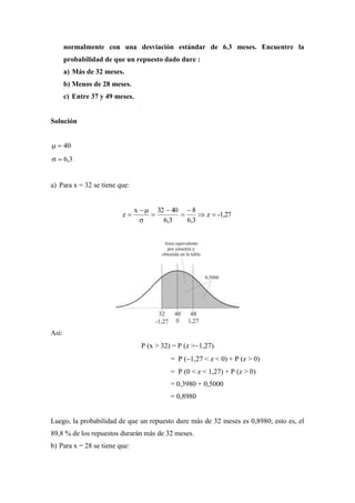 normalmente con una desviación estándar de 6.3 meses. Encuentre la
probabilidad de que un repuesto dado dure :
a) Más de 32 meses.
b) Menos de 28 meses.
c) Entre 37 y 49 meses.
Solución
40
3,6
a) Para x = 32 se tiene que:
-1,27z
3,6
8
3,6
4032x
z 







Así:
P (x > 32) = P (z >1,27)
= P (1,27 < z < 0) + P (z > 0)
= P (0 < z < 1,27) + P (z > 0)
= 0,3980 + 0,5000
= 0,8980
Luego, la probabilidad de que un repuesto dure más de 32 meses es 0,8980; esto es, el
89,8 % de los repuestos durarán más de 32 meses.
b) Para x = 28 se tiene que:
 